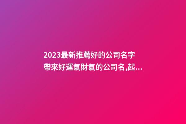 2023最新推薦好的公司名字 帶來好運氣財氣的公司名,起名之家